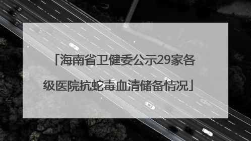 海南省卫健委公示29家各级医院抗蛇毒血清储备情况