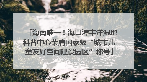 海南唯一！海口潭丰洋湿地科普中心荣膺国家级“城市儿童友好空间建设园区”称号
