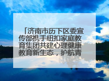 济南市历下区委宣传部携手纽扣家庭教育集团共建心理健康教育新生态，护航青少年成长