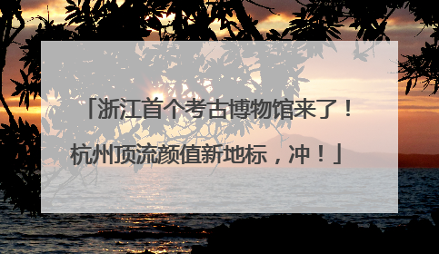 浙江首个考古博物馆来了！杭州顶流颜值新地标，冲！
