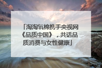 淘淘氧棉携手央视网《品质中国》，共话品质消费与女性健康