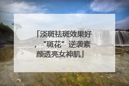 淡斑祛斑效果好，“斑花”逆袭素颜透亮女神肌
