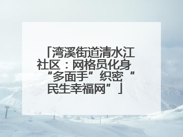 湾溪街道清水江社区：网格员化身“多面手”织密“民生幸福网”