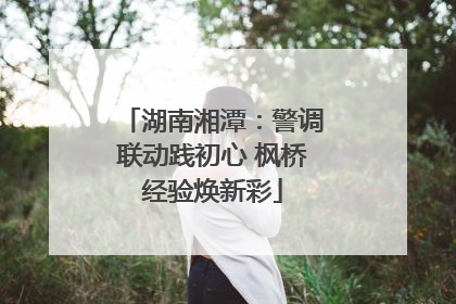 湖南湘潭：警调联动践初心 枫桥经验焕新彩