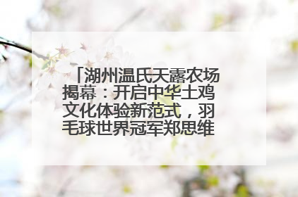 湖州温氏天露农场揭幕：开启中华土鸡文化体验新范式，羽毛球世界冠军郑思维助力品牌兴农