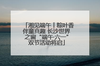 湘见端午丨粽叶香伴童真趣 长沙世界之窗“端午·六一”双节活动将启