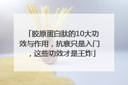 胶原蛋白肽的10大功效与作用，抗衰只是入门，这些功效才是王炸