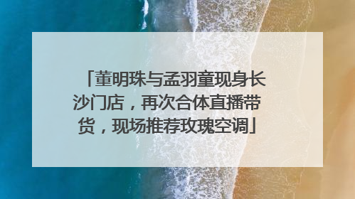 董明珠与孟羽童现身长沙门店，再次合体直播带货，现场推荐玫瑰空调
