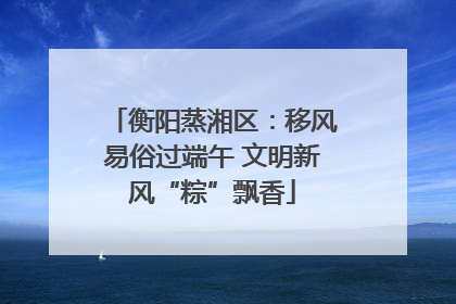 衡阳蒸湘区：移风易俗过端午 文明新风“粽”飘香