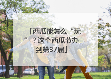 西瓜能怎么“玩”？这个西瓜节办到第37届