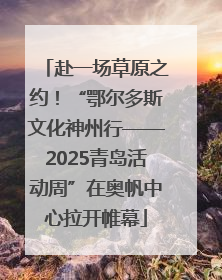 赴一场草原之约！“鄂尔多斯文化神州行——2025青岛活动周”在奥帆中心拉开帷幕