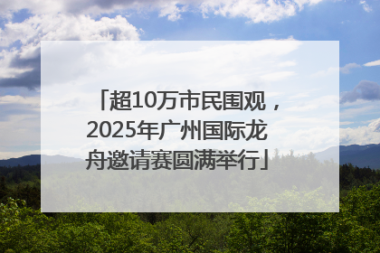超10万市民围观，2025年广州国际龙舟邀请赛圆满举行