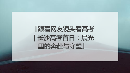 跟着网友镜头看高考｜长沙高考首日：晨光里的奔赴与守望
