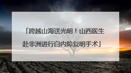 跨越山海送光明！山西医生赴非洲进行白内障复明手术