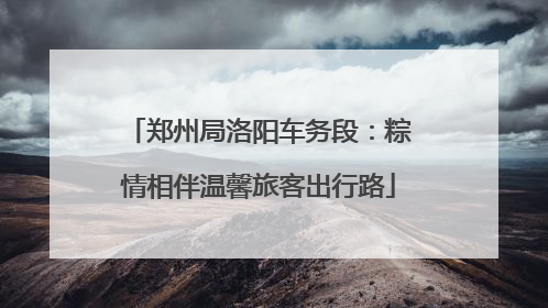 郑州局洛阳车务段：粽情相伴温馨旅客出行路