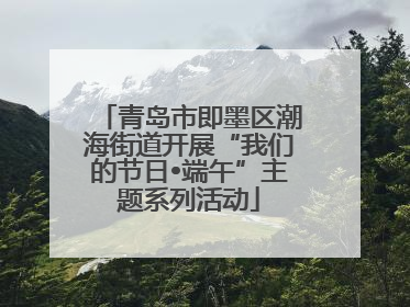青岛市即墨区潮海街道开展“我们的节日•端午”主题系列活动