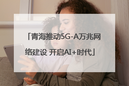 青海推动5G-A万兆网络建设 开启AI+时代