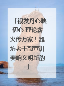 银发丹心映初心 理论薪火传万家！潍坊老干部宣讲奏响文明新韵