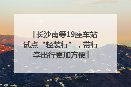 长沙南等19座车站试点“轻装行”，带行李出行更加方便