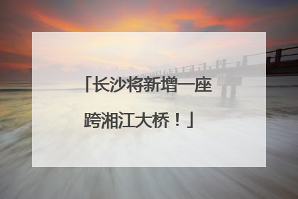 长沙将新增一座跨湘江大桥！