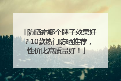 防晒霜哪个牌子效果好？10款热门防晒推荐，性价比高质量好！