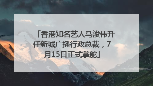 香港知名艺人马浚伟升任新城广播行政总裁，7月15日正式掌舵