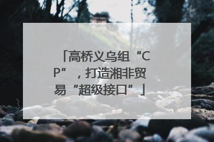 高桥义乌组“CP”，打造湘非贸易“超级接口”