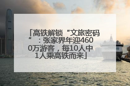 高铁解锁“文旅密码”：张家界年迎4600万游客，每10人中1人乘高铁而来