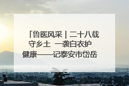 鲁医风采｜二十八载守乡土  一袭白衣护健康——记泰安市岱岳区满庄镇卫生院院长、主任医师张宝喜