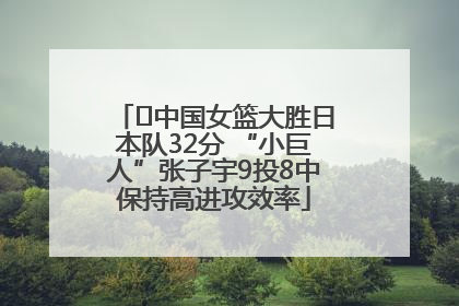 ﻿中国女篮大胜日本队32分 “小巨人”张子宇9投8中保持高进攻效率