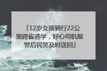 12岁女孩骑行22公里跨省逃学，好心司机报警后民警及时送回