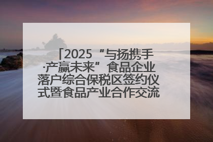 2025“与扬携手·产赢未来”食品企业落户综合保税区签约仪式暨食品产业合作交流对接会成功举办