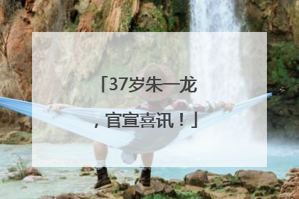 37岁朱一龙，官宣喜讯！